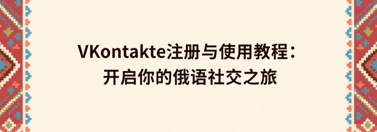 VKontakte注册与使用教程：开启你的俄语社交之旅