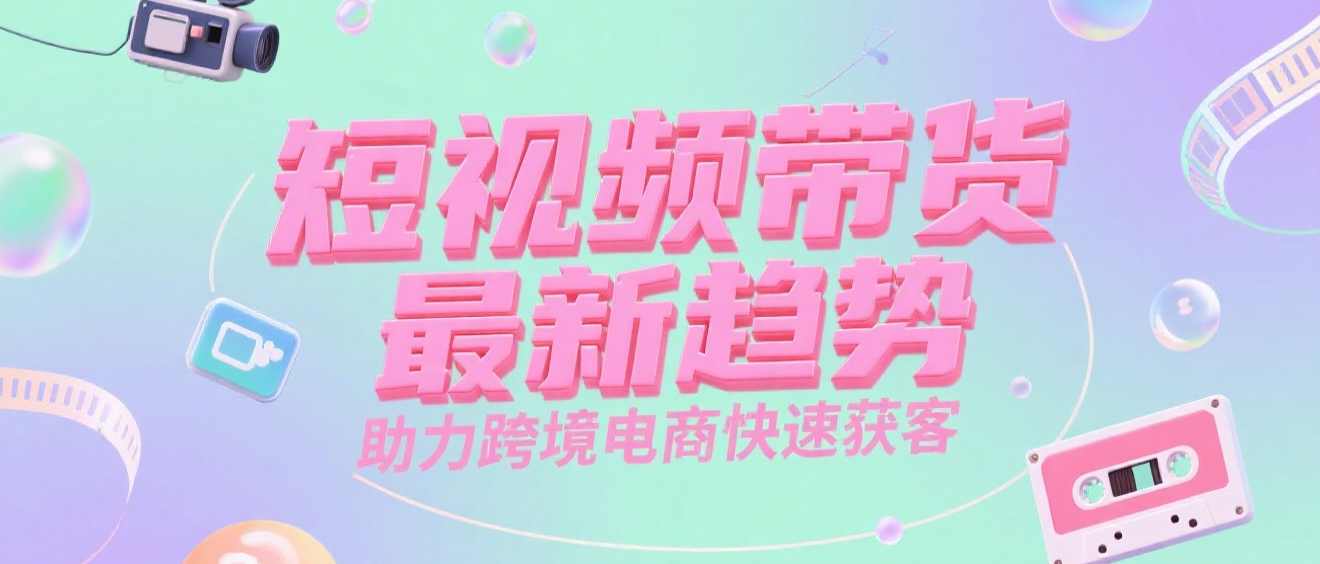 短视频带货最新趋势，助力跨境电商快速获客